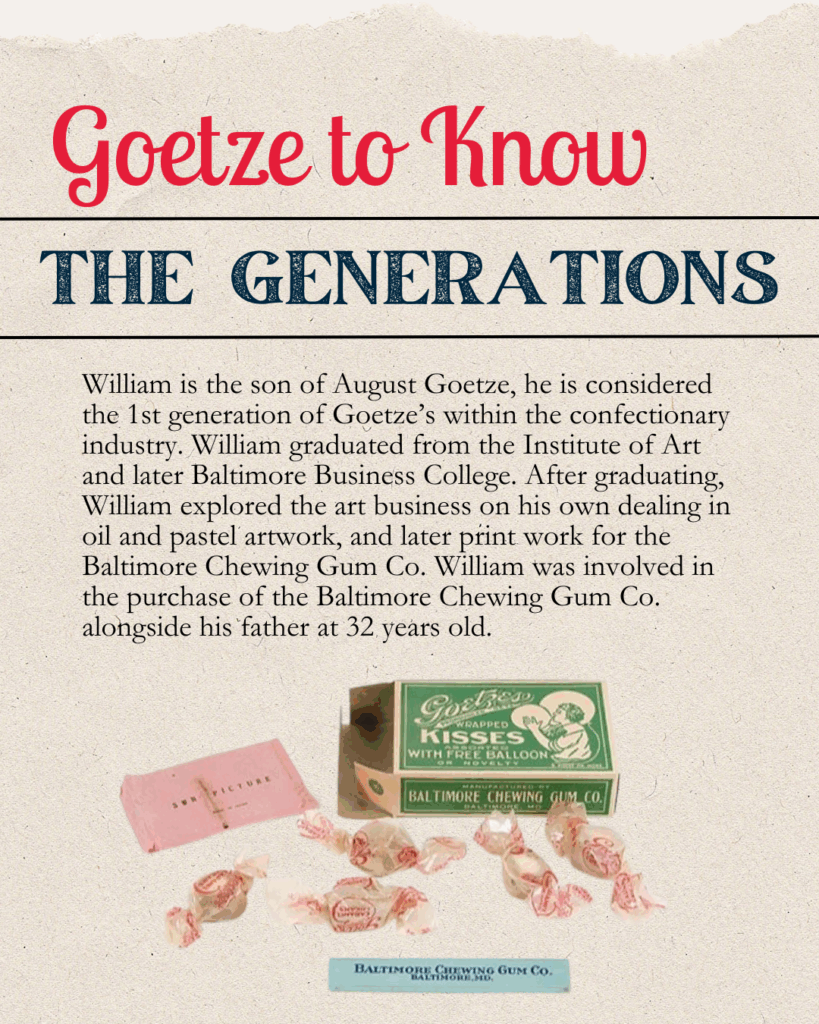 Willaim is the son of August Goetze, he is considered the 1st generation of Goetze's within the confectionary industry. William graduated from the Institute of Art and later Baltimore Business College. After graduating, Willaim explored the art business on his own dealing in oil and pastel artwork, and later print work for the Baltimore Chewing Gum Co. William was involved in the purchase of the Baltimore Chewing Gum Co. alongside his father at 32 years old.